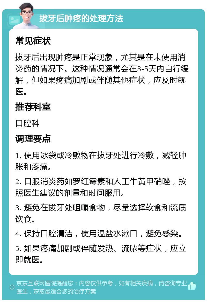 拔牙后肿疼的处理方法 常见症状 拔牙后出现肿疼是正常现象，尤其是在未使用消炎药的情况下。这种情况通常会在3-5天内自行缓解，但如果疼痛加剧或伴随其他症状，应及时就医。 推荐科室 口腔科 调理要点 1. 使用冰袋或冷敷物在拔牙处进行冷敷，减轻肿胀和疼痛。 2. 口服消炎药如罗红霉素和人工牛黄甲硝唑，按照医生建议的剂量和时间服用。 3. 避免在拔牙处咀嚼食物，尽量选择软食和流质饮食。 4. 保持口腔清洁，使用温盐水漱口，避免感染。 5. 如果疼痛加剧或伴随发热、流脓等症状，应立即就医。