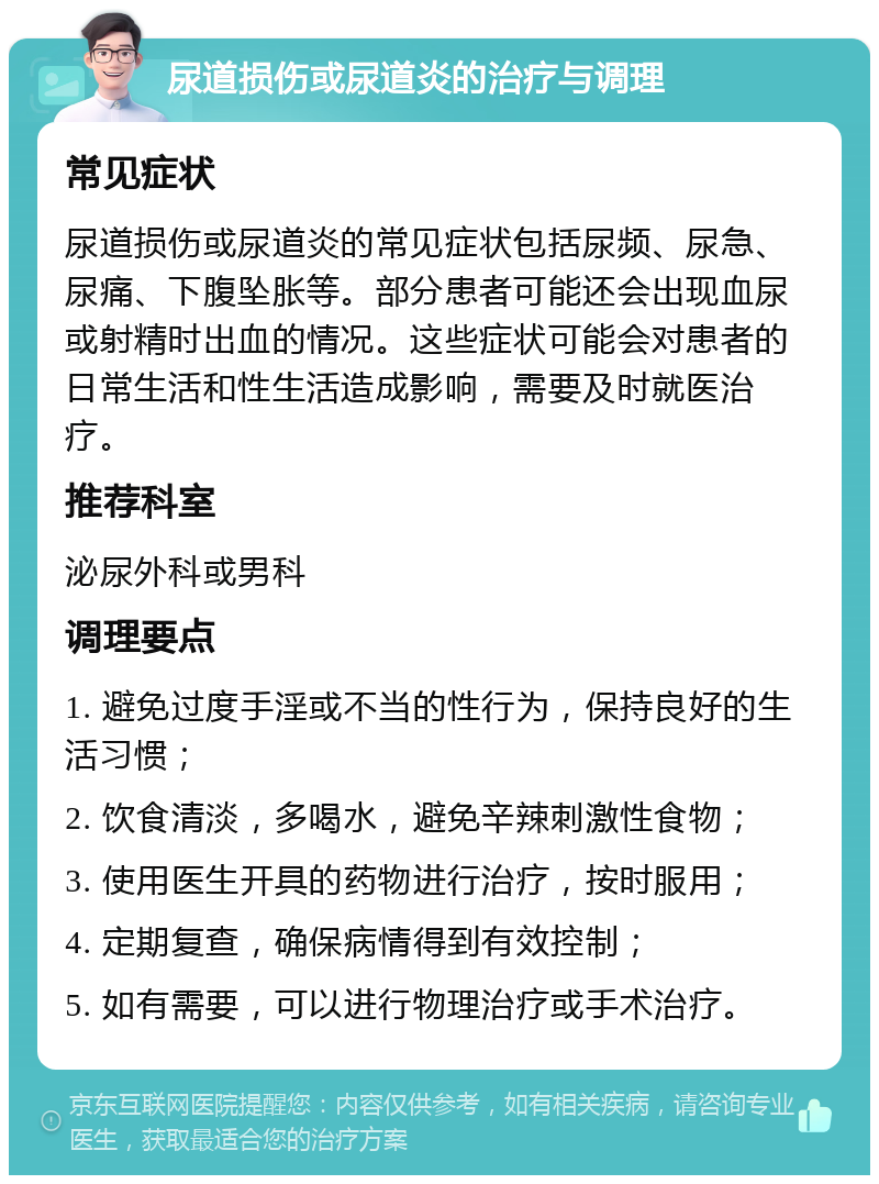 尿道损伤或尿道炎的治疗与调理 常见症状 尿道损伤或尿道炎的常见症状包括尿频、尿急、尿痛、下腹坠胀等。部分患者可能还会出现血尿或射精时出血的情况。这些症状可能会对患者的日常生活和性生活造成影响，需要及时就医治疗。 推荐科室 泌尿外科或男科 调理要点 1. 避免过度手淫或不当的性行为，保持良好的生活习惯； 2. 饮食清淡，多喝水，避免辛辣刺激性食物； 3. 使用医生开具的药物进行治疗，按时服用； 4. 定期复查，确保病情得到有效控制； 5. 如有需要，可以进行物理治疗或手术治疗。