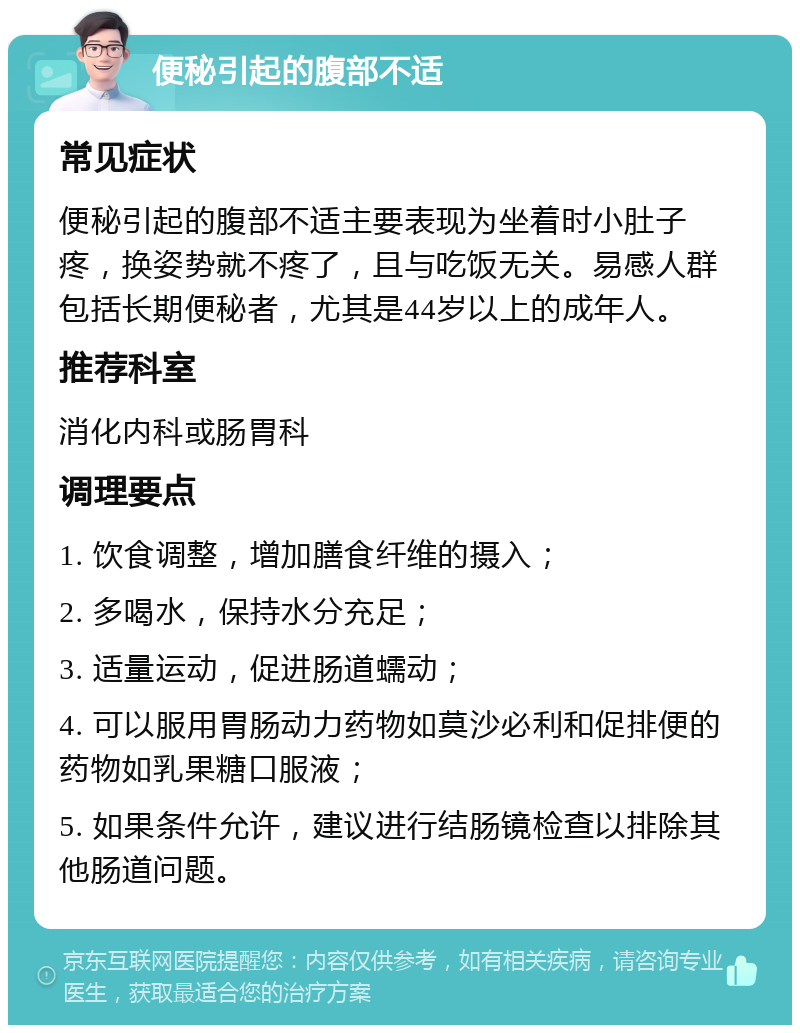 便秘引起的腹部不适 常见症状 便秘引起的腹部不适主要表现为坐着时小肚子疼，换姿势就不疼了，且与吃饭无关。易感人群包括长期便秘者，尤其是44岁以上的成年人。 推荐科室 消化内科或肠胃科 调理要点 1. 饮食调整，增加膳食纤维的摄入； 2. 多喝水，保持水分充足； 3. 适量运动，促进肠道蠕动； 4. 可以服用胃肠动力药物如莫沙必利和促排便的药物如乳果糖口服液； 5. 如果条件允许，建议进行结肠镜检查以排除其他肠道问题。