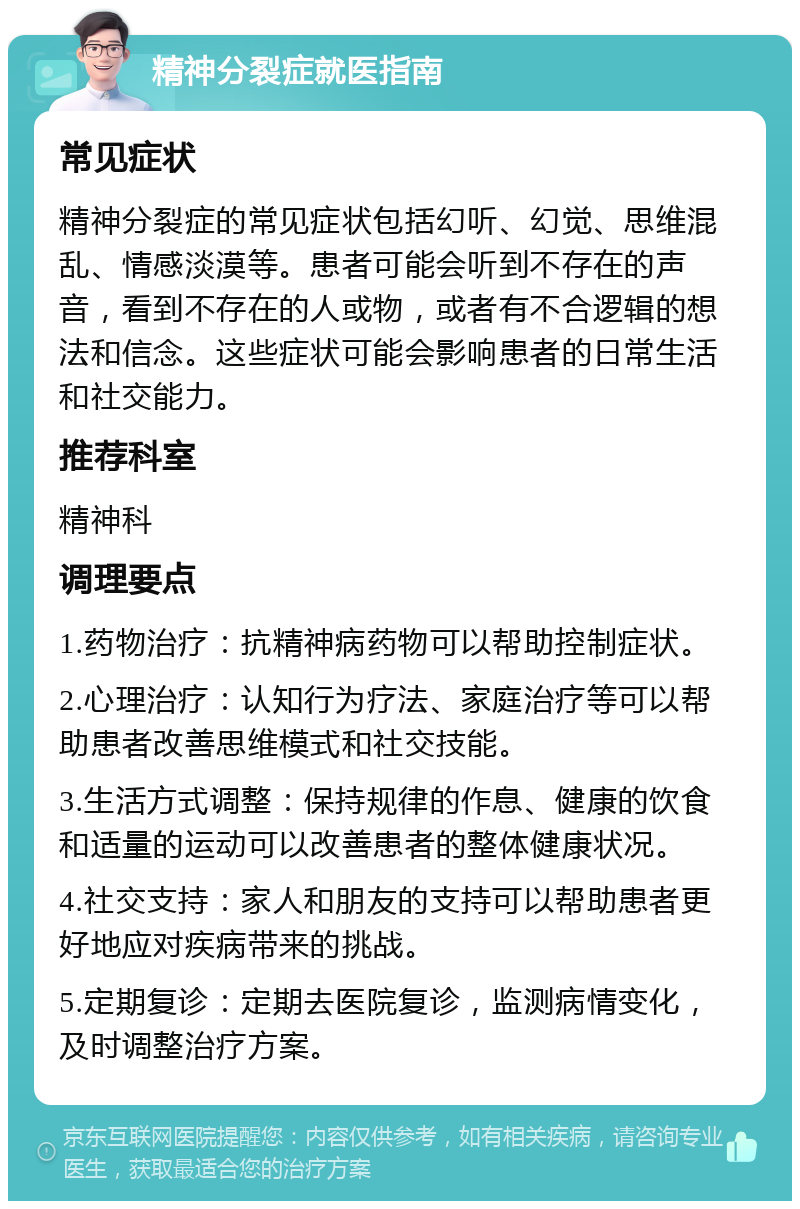 精神分裂症就医指南 常见症状 精神分裂症的常见症状包括幻听、幻觉、思维混乱、情感淡漠等。患者可能会听到不存在的声音，看到不存在的人或物，或者有不合逻辑的想法和信念。这些症状可能会影响患者的日常生活和社交能力。 推荐科室 精神科 调理要点 1.药物治疗：抗精神病药物可以帮助控制症状。 2.心理治疗：认知行为疗法、家庭治疗等可以帮助患者改善思维模式和社交技能。 3.生活方式调整：保持规律的作息、健康的饮食和适量的运动可以改善患者的整体健康状况。 4.社交支持：家人和朋友的支持可以帮助患者更好地应对疾病带来的挑战。 5.定期复诊：定期去医院复诊，监测病情变化，及时调整治疗方案。