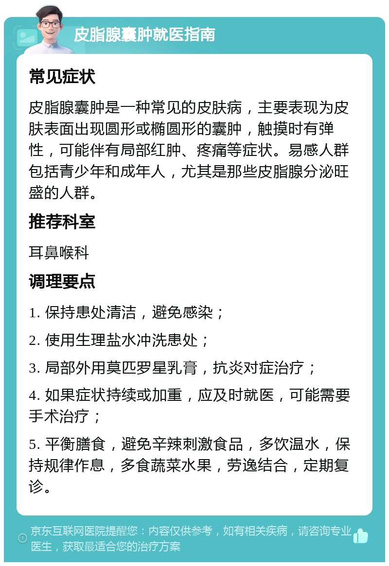 皮脂腺囊肿就医指南 常见症状 皮脂腺囊肿是一种常见的皮肤病，主要表现为皮肤表面出现圆形或椭圆形的囊肿，触摸时有弹性，可能伴有局部红肿、疼痛等症状。易感人群包括青少年和成年人，尤其是那些皮脂腺分泌旺盛的人群。 推荐科室 耳鼻喉科 调理要点 1. 保持患处清洁，避免感染； 2. 使用生理盐水冲洗患处； 3. 局部外用莫匹罗星乳膏，抗炎对症治疗； 4. 如果症状持续或加重，应及时就医，可能需要手术治疗； 5. 平衡膳食，避免辛辣刺激食品，多饮温水，保持规律作息，多食蔬菜水果，劳逸结合，定期复诊。