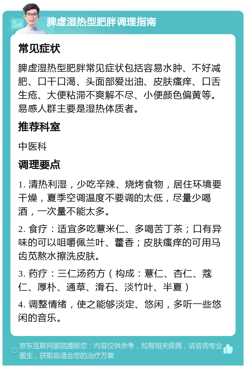 脾虚湿热型肥胖调理指南 常见症状 脾虚湿热型肥胖常见症状包括容易水肿、不好减肥、口干口渴、头面部爱出油、皮肤瘙痒、口舌生疮、大便粘滞不爽解不尽、小便颜色偏黄等。易感人群主要是湿热体质者。 推荐科室 中医科 调理要点 1. 清热利湿，少吃辛辣、烧烤食物，居住环境要干燥，夏季空调温度不要调的太低，尽量少喝酒，一次量不能太多。 2. 食疗：适宜多吃薏米仁、多喝苦丁茶；口有异味的可以咀嚼佩兰叶、藿香；皮肤瘙痒的可用马齿苋熬水擦洗皮肤。 3. 药疗：三仁汤药方（构成：薏仁、杏仁、蔻仁、厚朴、通草、滑石、淡竹叶、半夏） 4. 调整情绪，使之能够淡定、悠闲，多听一些悠闲的音乐。