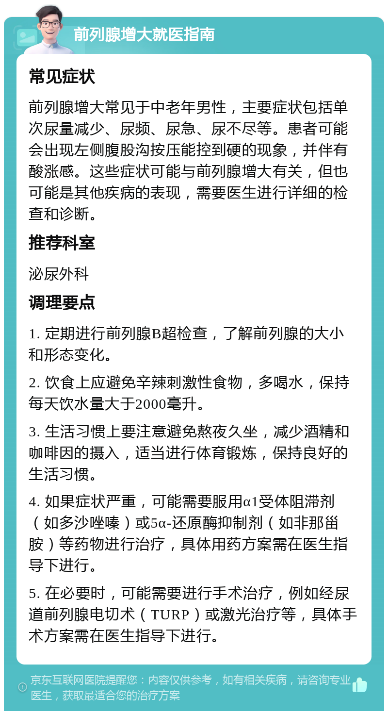 前列腺增大就医指南 常见症状 前列腺增大常见于中老年男性，主要症状包括单次尿量减少、尿频、尿急、尿不尽等。患者可能会出现左侧腹股沟按压能控到硬的现象，并伴有酸涨感。这些症状可能与前列腺增大有关，但也可能是其他疾病的表现，需要医生进行详细的检查和诊断。 推荐科室 泌尿外科 调理要点 1. 定期进行前列腺B超检查，了解前列腺的大小和形态变化。 2. 饮食上应避免辛辣刺激性食物，多喝水，保持每天饮水量大于2000毫升。 3. 生活习惯上要注意避免熬夜久坐，减少酒精和咖啡因的摄入，适当进行体育锻炼，保持良好的生活习惯。 4. 如果症状严重，可能需要服用α1受体阻滞剂（如多沙唑嗪）或5α-还原酶抑制剂（如非那甾胺）等药物进行治疗，具体用药方案需在医生指导下进行。 5. 在必要时，可能需要进行手术治疗，例如经尿道前列腺电切术（TURP）或激光治疗等，具体手术方案需在医生指导下进行。