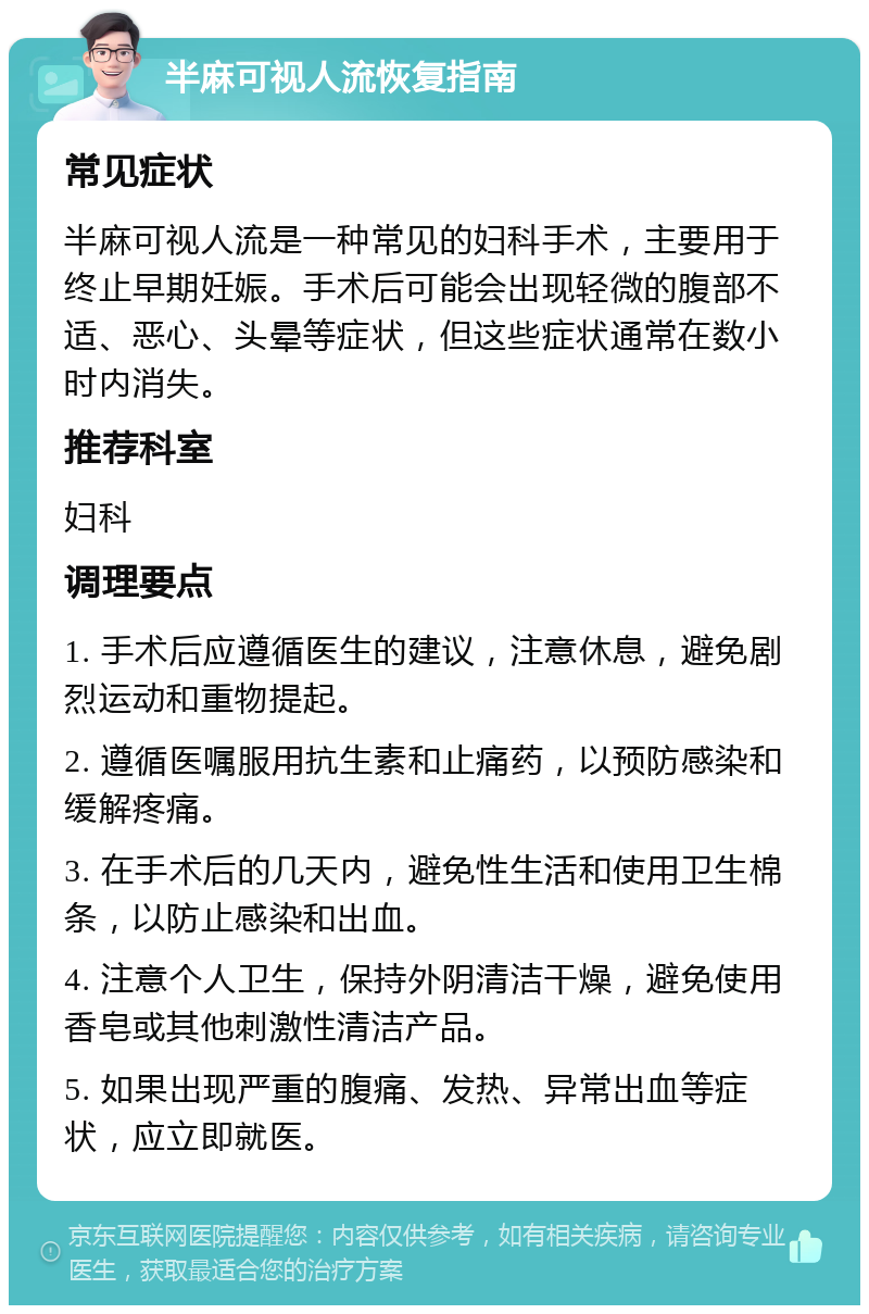 半麻可视人流恢复指南 常见症状 半麻可视人流是一种常见的妇科手术，主要用于终止早期妊娠。手术后可能会出现轻微的腹部不适、恶心、头晕等症状，但这些症状通常在数小时内消失。 推荐科室 妇科 调理要点 1. 手术后应遵循医生的建议，注意休息，避免剧烈运动和重物提起。 2. 遵循医嘱服用抗生素和止痛药，以预防感染和缓解疼痛。 3. 在手术后的几天内，避免性生活和使用卫生棉条，以防止感染和出血。 4. 注意个人卫生，保持外阴清洁干燥，避免使用香皂或其他刺激性清洁产品。 5. 如果出现严重的腹痛、发热、异常出血等症状，应立即就医。