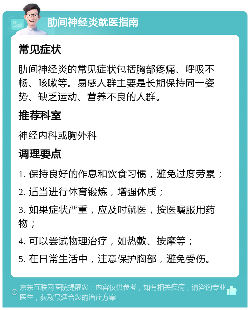 肋间神经炎就医指南 常见症状 肋间神经炎的常见症状包括胸部疼痛、呼吸不畅、咳嗽等。易感人群主要是长期保持同一姿势、缺乏运动、营养不良的人群。 推荐科室 神经内科或胸外科 调理要点 1. 保持良好的作息和饮食习惯，避免过度劳累； 2. 适当进行体育锻炼，增强体质； 3. 如果症状严重，应及时就医，按医嘱服用药物； 4. 可以尝试物理治疗，如热敷、按摩等； 5. 在日常生活中，注意保护胸部，避免受伤。