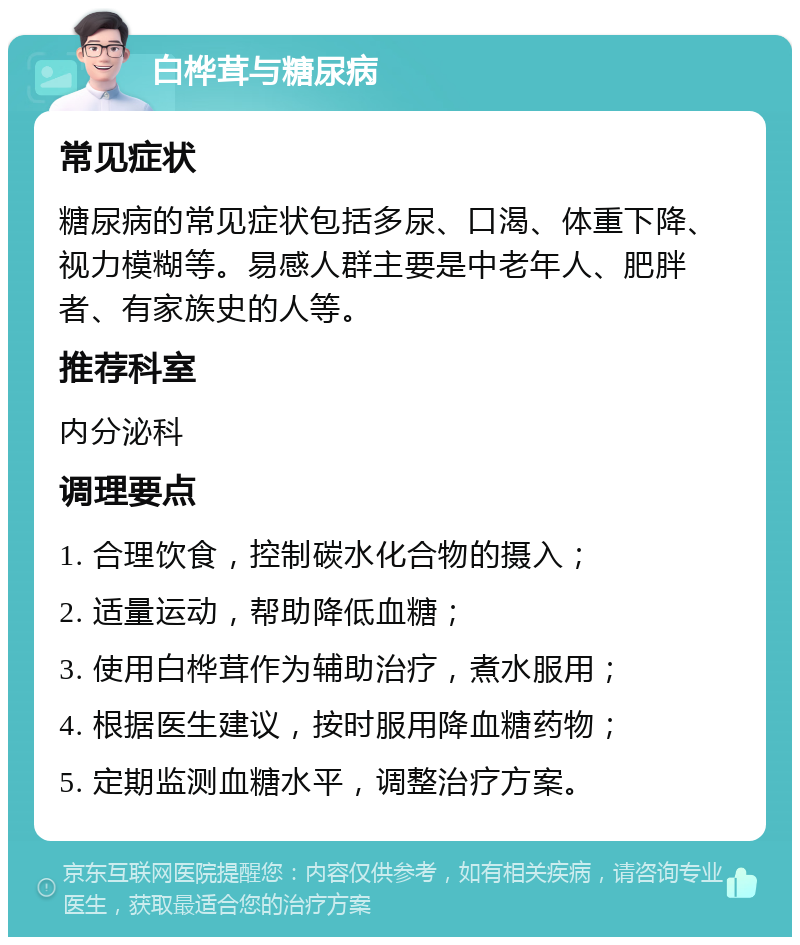 白桦茸与糖尿病 常见症状 糖尿病的常见症状包括多尿、口渴、体重下降、视力模糊等。易感人群主要是中老年人、肥胖者、有家族史的人等。 推荐科室 内分泌科 调理要点 1. 合理饮食，控制碳水化合物的摄入； 2. 适量运动，帮助降低血糖； 3. 使用白桦茸作为辅助治疗，煮水服用； 4. 根据医生建议，按时服用降血糖药物； 5. 定期监测血糖水平，调整治疗方案。