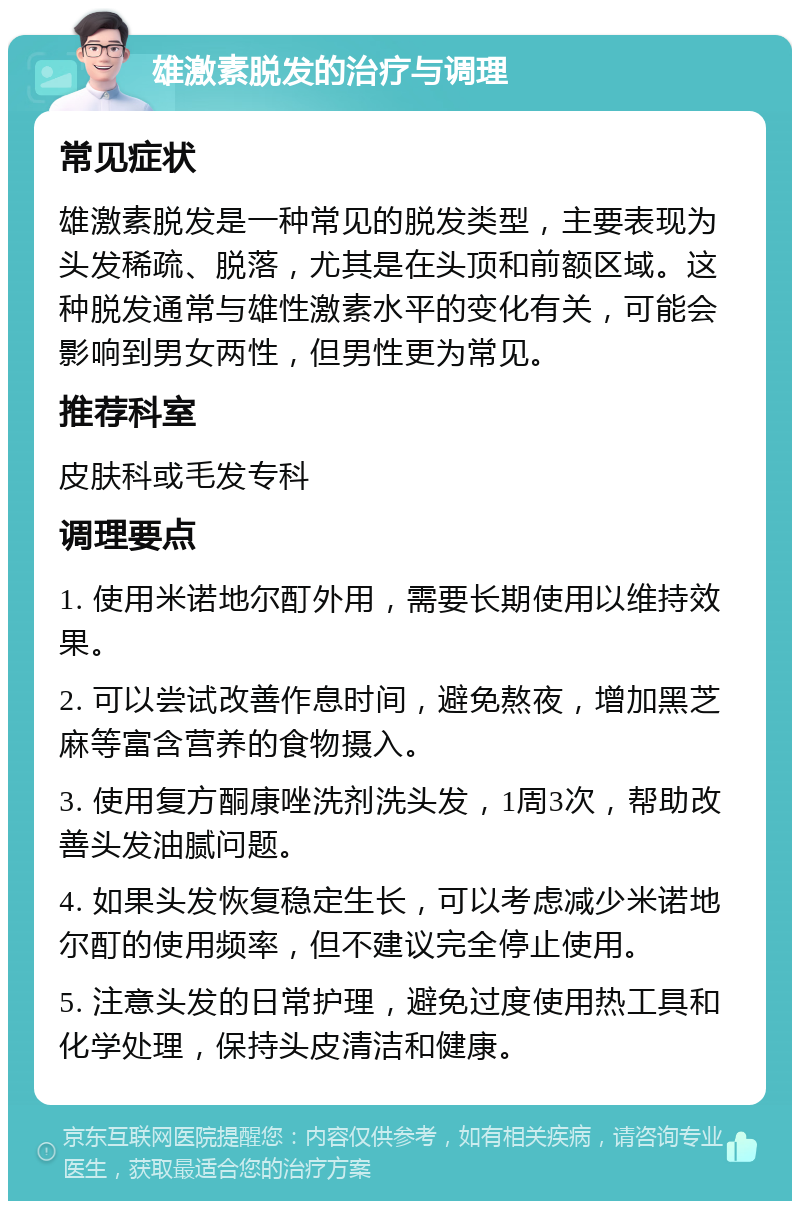 雄激素脱发的治疗与调理 常见症状 雄激素脱发是一种常见的脱发类型，主要表现为头发稀疏、脱落，尤其是在头顶和前额区域。这种脱发通常与雄性激素水平的变化有关，可能会影响到男女两性，但男性更为常见。 推荐科室 皮肤科或毛发专科 调理要点 1. 使用米诺地尔酊外用，需要长期使用以维持效果。 2. 可以尝试改善作息时间，避免熬夜，增加黑芝麻等富含营养的食物摄入。 3. 使用复方酮康唑洗剂洗头发，1周3次，帮助改善头发油腻问题。 4. 如果头发恢复稳定生长，可以考虑减少米诺地尔酊的使用频率，但不建议完全停止使用。 5. 注意头发的日常护理，避免过度使用热工具和化学处理，保持头皮清洁和健康。