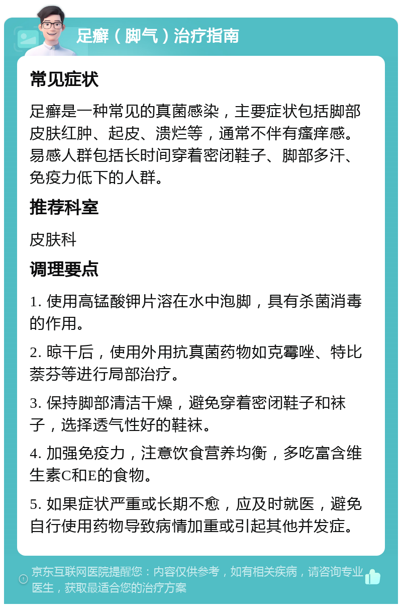 足癣（脚气）治疗指南 常见症状 足癣是一种常见的真菌感染，主要症状包括脚部皮肤红肿、起皮、溃烂等，通常不伴有瘙痒感。易感人群包括长时间穿着密闭鞋子、脚部多汗、免疫力低下的人群。 推荐科室 皮肤科 调理要点 1. 使用高锰酸钾片溶在水中泡脚，具有杀菌消毒的作用。 2. 晾干后，使用外用抗真菌药物如克霉唑、特比萘芬等进行局部治疗。 3. 保持脚部清洁干燥，避免穿着密闭鞋子和袜子，选择透气性好的鞋袜。 4. 加强免疫力，注意饮食营养均衡，多吃富含维生素C和E的食物。 5. 如果症状严重或长期不愈，应及时就医，避免自行使用药物导致病情加重或引起其他并发症。