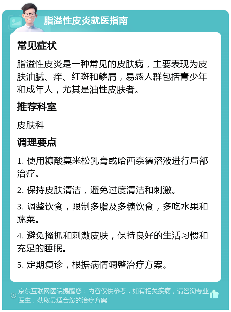 脂溢性皮炎就医指南 常见症状 脂溢性皮炎是一种常见的皮肤病，主要表现为皮肤油腻、痒、红斑和鳞屑，易感人群包括青少年和成年人，尤其是油性皮肤者。 推荐科室 皮肤科 调理要点 1. 使用糠酸莫米松乳膏或哈西奈德溶液进行局部治疗。 2. 保持皮肤清洁，避免过度清洁和刺激。 3. 调整饮食，限制多脂及多糖饮食，多吃水果和蔬菜。 4. 避免搔抓和刺激皮肤，保持良好的生活习惯和充足的睡眠。 5. 定期复诊，根据病情调整治疗方案。