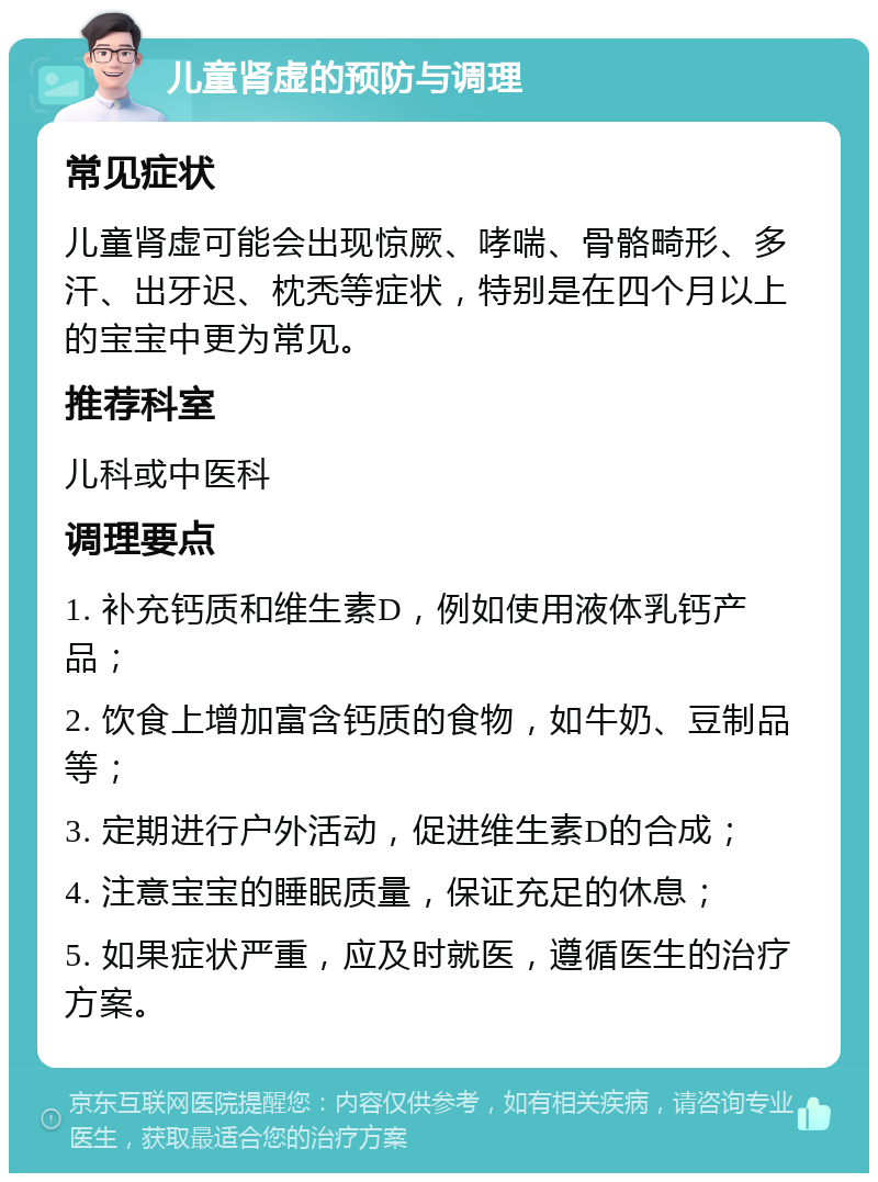 儿童肾虚的预防与调理 常见症状 儿童肾虚可能会出现惊厥、哮喘、骨骼畸形、多汗、出牙迟、枕秃等症状，特别是在四个月以上的宝宝中更为常见。 推荐科室 儿科或中医科 调理要点 1. 补充钙质和维生素D，例如使用液体乳钙产品； 2. 饮食上增加富含钙质的食物，如牛奶、豆制品等； 3. 定期进行户外活动，促进维生素D的合成； 4. 注意宝宝的睡眠质量，保证充足的休息； 5. 如果症状严重，应及时就医，遵循医生的治疗方案。