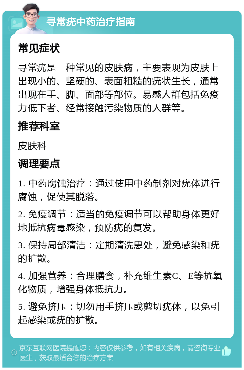 寻常疣中药治疗指南 常见症状 寻常疣是一种常见的皮肤病，主要表现为皮肤上出现小的、坚硬的、表面粗糙的疣状生长，通常出现在手、脚、面部等部位。易感人群包括免疫力低下者、经常接触污染物质的人群等。 推荐科室 皮肤科 调理要点 1. 中药腐蚀治疗：通过使用中药制剂对疣体进行腐蚀，促使其脱落。 2. 免疫调节：适当的免疫调节可以帮助身体更好地抵抗病毒感染，预防疣的复发。 3. 保持局部清洁：定期清洗患处，避免感染和疣的扩散。 4. 加强营养：合理膳食，补充维生素C、E等抗氧化物质，增强身体抵抗力。 5. 避免挤压：切勿用手挤压或剪切疣体，以免引起感染或疣的扩散。