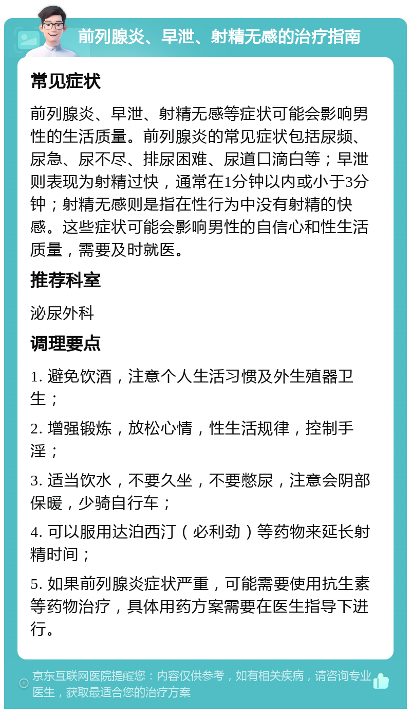 前列腺炎、早泄、射精无感的治疗指南 常见症状 前列腺炎、早泄、射精无感等症状可能会影响男性的生活质量。前列腺炎的常见症状包括尿频、尿急、尿不尽、排尿困难、尿道口滴白等；早泄则表现为射精过快，通常在1分钟以内或小于3分钟；射精无感则是指在性行为中没有射精的快感。这些症状可能会影响男性的自信心和性生活质量，需要及时就医。 推荐科室 泌尿外科 调理要点 1. 避免饮酒，注意个人生活习惯及外生殖器卫生； 2. 增强锻炼，放松心情，性生活规律，控制手淫； 3. 适当饮水，不要久坐，不要憋尿，注意会阴部保暖，少骑自行车； 4. 可以服用达泊西汀（必利劲）等药物来延长射精时间； 5. 如果前列腺炎症状严重，可能需要使用抗生素等药物治疗，具体用药方案需要在医生指导下进行。