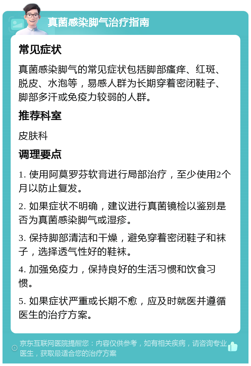 真菌感染脚气治疗指南 常见症状 真菌感染脚气的常见症状包括脚部瘙痒、红斑、脱皮、水泡等，易感人群为长期穿着密闭鞋子、脚部多汗或免疫力较弱的人群。 推荐科室 皮肤科 调理要点 1. 使用阿莫罗芬软膏进行局部治疗，至少使用2个月以防止复发。 2. 如果症状不明确，建议进行真菌镜检以鉴别是否为真菌感染脚气或湿疹。 3. 保持脚部清洁和干燥，避免穿着密闭鞋子和袜子，选择透气性好的鞋袜。 4. 加强免疫力，保持良好的生活习惯和饮食习惯。 5. 如果症状严重或长期不愈，应及时就医并遵循医生的治疗方案。