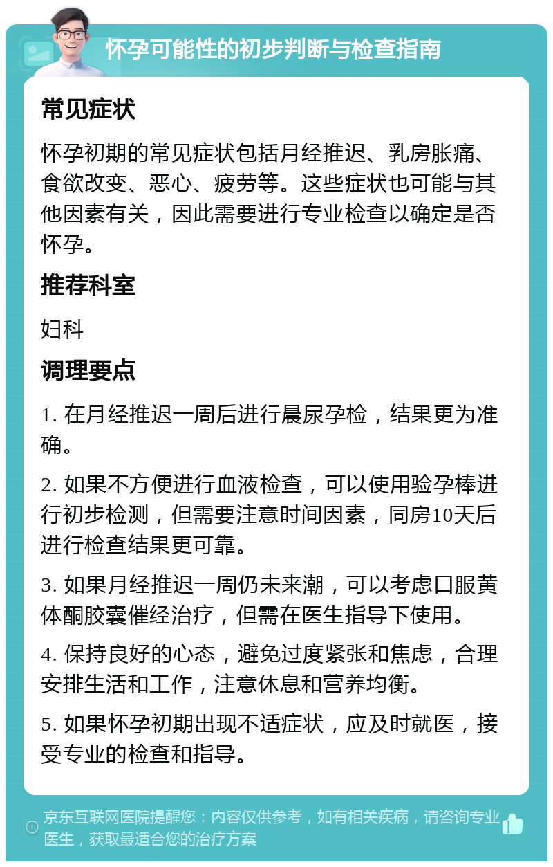 怀孕可能性的初步判断与检查指南 常见症状 怀孕初期的常见症状包括月经推迟、乳房胀痛、食欲改变、恶心、疲劳等。这些症状也可能与其他因素有关，因此需要进行专业检查以确定是否怀孕。 推荐科室 妇科 调理要点 1. 在月经推迟一周后进行晨尿孕检，结果更为准确。 2. 如果不方便进行血液检查，可以使用验孕棒进行初步检测，但需要注意时间因素，同房10天后进行检查结果更可靠。 3. 如果月经推迟一周仍未来潮，可以考虑口服黄体酮胶囊催经治疗，但需在医生指导下使用。 4. 保持良好的心态，避免过度紧张和焦虑，合理安排生活和工作，注意休息和营养均衡。 5. 如果怀孕初期出现不适症状，应及时就医，接受专业的检查和指导。