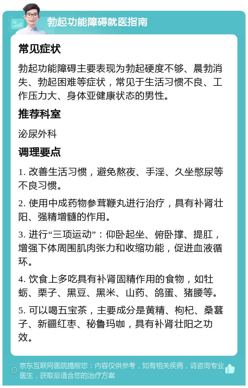 勃起功能障碍就医指南 常见症状 勃起功能障碍主要表现为勃起硬度不够、晨勃消失、勃起困难等症状，常见于生活习惯不良、工作压力大、身体亚健康状态的男性。 推荐科室 泌尿外科 调理要点 1. 改善生活习惯，避免熬夜、手淫、久坐憋尿等不良习惯。 2. 使用中成药物参茸鞭丸进行治疗，具有补肾壮阳、强精增髓的作用。 3. 进行“三项运动”：仰卧起坐、俯卧撑、提肛，增强下体周围肌肉张力和收缩功能，促进血液循环。 4. 饮食上多吃具有补肾固精作用的食物，如牡蛎、栗子、黑豆、黑米、山药、鸽蛋、猪腰等。 5. 可以喝五宝茶，主要成分是黄精、枸杞、桑葚子、新疆红枣、秘鲁玛咖，具有补肾壮阳之功效。