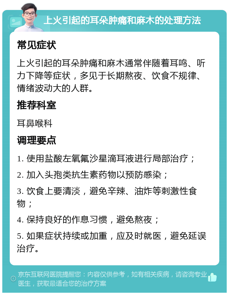 上火引起的耳朵肿痛和麻木的处理方法 常见症状 上火引起的耳朵肿痛和麻木通常伴随着耳鸣、听力下降等症状，多见于长期熬夜、饮食不规律、情绪波动大的人群。 推荐科室 耳鼻喉科 调理要点 1. 使用盐酸左氧氟沙星滴耳液进行局部治疗； 2. 加入头孢类抗生素药物以预防感染； 3. 饮食上要清淡，避免辛辣、油炸等刺激性食物； 4. 保持良好的作息习惯，避免熬夜； 5. 如果症状持续或加重，应及时就医，避免延误治疗。