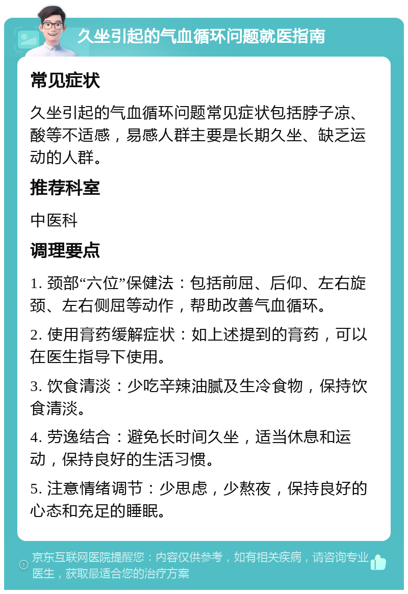 久坐引起的气血循环问题就医指南 常见症状 久坐引起的气血循环问题常见症状包括脖子凉、酸等不适感，易感人群主要是长期久坐、缺乏运动的人群。 推荐科室 中医科 调理要点 1. 颈部“六位”保健法：包括前屈、后仰、左右旋颈、左右侧屈等动作，帮助改善气血循环。 2. 使用膏药缓解症状：如上述提到的膏药，可以在医生指导下使用。 3. 饮食清淡：少吃辛辣油腻及生冷食物，保持饮食清淡。 4. 劳逸结合：避免长时间久坐，适当休息和运动，保持良好的生活习惯。 5. 注意情绪调节：少思虑，少熬夜，保持良好的心态和充足的睡眠。