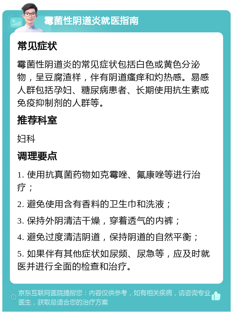 霉菌性阴道炎就医指南 常见症状 霉菌性阴道炎的常见症状包括白色或黄色分泌物，呈豆腐渣样，伴有阴道瘙痒和灼热感。易感人群包括孕妇、糖尿病患者、长期使用抗生素或免疫抑制剂的人群等。 推荐科室 妇科 调理要点 1. 使用抗真菌药物如克霉唑、氟康唑等进行治疗； 2. 避免使用含有香料的卫生巾和洗液； 3. 保持外阴清洁干燥，穿着透气的内裤； 4. 避免过度清洁阴道，保持阴道的自然平衡； 5. 如果伴有其他症状如尿频、尿急等，应及时就医并进行全面的检查和治疗。