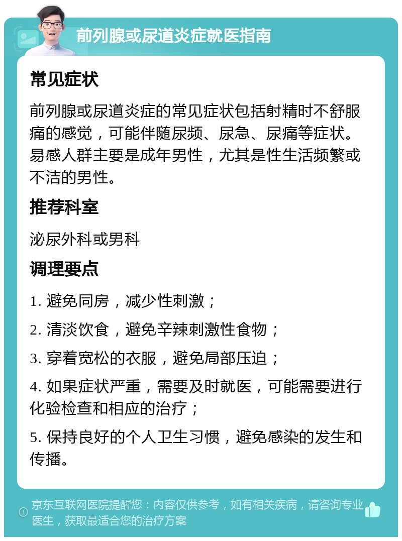 前列腺或尿道炎症就医指南 常见症状 前列腺或尿道炎症的常见症状包括射精时不舒服痛的感觉，可能伴随尿频、尿急、尿痛等症状。易感人群主要是成年男性，尤其是性生活频繁或不洁的男性。 推荐科室 泌尿外科或男科 调理要点 1. 避免同房，减少性刺激； 2. 清淡饮食，避免辛辣刺激性食物； 3. 穿着宽松的衣服，避免局部压迫； 4. 如果症状严重，需要及时就医，可能需要进行化验检查和相应的治疗； 5. 保持良好的个人卫生习惯，避免感染的发生和传播。