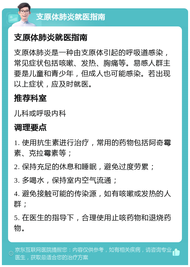 支原体肺炎就医指南 支原体肺炎就医指南 支原体肺炎是一种由支原体引起的呼吸道感染，常见症状包括咳嗽、发热、胸痛等。易感人群主要是儿童和青少年，但成人也可能感染。若出现以上症状，应及时就医。 推荐科室 儿科或呼吸内科 调理要点 1. 使用抗生素进行治疗，常用的药物包括阿奇霉素、克拉霉素等； 2. 保持充足的休息和睡眠，避免过度劳累； 3. 多喝水，保持室内空气流通； 4. 避免接触可能的传染源，如有咳嗽或发热的人群； 5. 在医生的指导下，合理使用止咳药物和退烧药物。