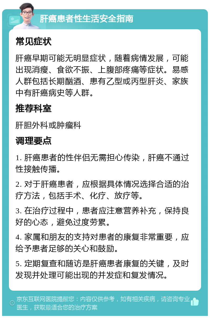 肝癌患者性生活安全指南 常见症状 肝癌早期可能无明显症状，随着病情发展，可能出现消瘦、食欲不振、上腹部疼痛等症状。易感人群包括长期酗酒、患有乙型或丙型肝炎、家族中有肝癌病史等人群。 推荐科室 肝胆外科或肿瘤科 调理要点 1. 肝癌患者的性伴侣无需担心传染，肝癌不通过性接触传播。 2. 对于肝癌患者，应根据具体情况选择合适的治疗方法，包括手术、化疗、放疗等。 3. 在治疗过程中，患者应注意营养补充，保持良好的心态，避免过度劳累。 4. 家属和朋友的支持对患者的康复非常重要，应给予患者足够的关心和鼓励。 5. 定期复查和随访是肝癌患者康复的关键，及时发现并处理可能出现的并发症和复发情况。