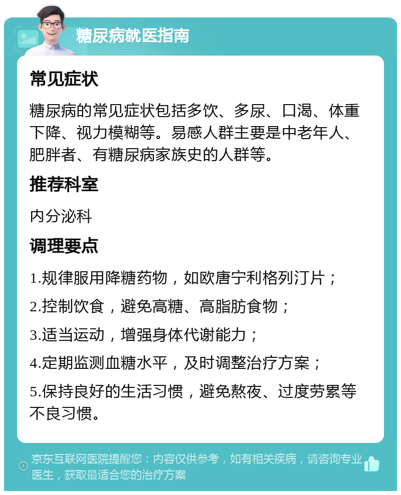 糖尿病就医指南 常见症状 糖尿病的常见症状包括多饮、多尿、口渴、体重下降、视力模糊等。易感人群主要是中老年人、肥胖者、有糖尿病家族史的人群等。 推荐科室 内分泌科 调理要点 1.规律服用降糖药物，如欧唐宁利格列汀片； 2.控制饮食，避免高糖、高脂肪食物； 3.适当运动，增强身体代谢能力； 4.定期监测血糖水平，及时调整治疗方案； 5.保持良好的生活习惯，避免熬夜、过度劳累等不良习惯。