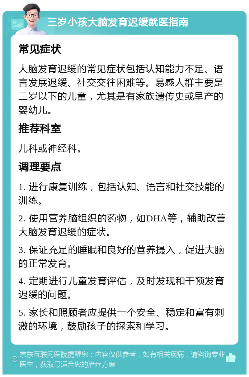 三岁小孩大脑发育迟缓就医指南 常见症状 大脑发育迟缓的常见症状包括认知能力不足、语言发展迟缓、社交交往困难等。易感人群主要是三岁以下的儿童，尤其是有家族遗传史或早产的婴幼儿。 推荐科室 儿科或神经科。 调理要点 1. 进行康复训练，包括认知、语言和社交技能的训练。 2. 使用营养脑组织的药物，如DHA等，辅助改善大脑发育迟缓的症状。 3. 保证充足的睡眠和良好的营养摄入，促进大脑的正常发育。 4. 定期进行儿童发育评估，及时发现和干预发育迟缓的问题。 5. 家长和照顾者应提供一个安全、稳定和富有刺激的环境，鼓励孩子的探索和学习。