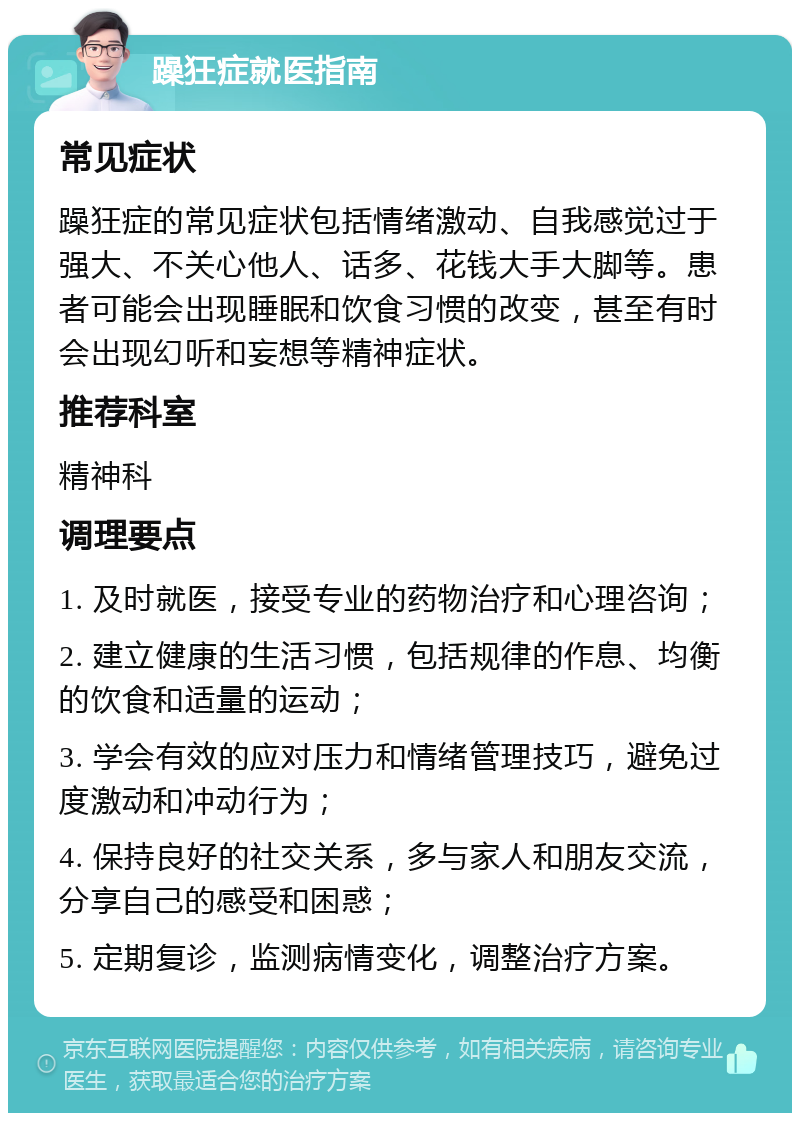 躁狂症就医指南 常见症状 躁狂症的常见症状包括情绪激动、自我感觉过于强大、不关心他人、话多、花钱大手大脚等。患者可能会出现睡眠和饮食习惯的改变，甚至有时会出现幻听和妄想等精神症状。 推荐科室 精神科 调理要点 1. 及时就医，接受专业的药物治疗和心理咨询； 2. 建立健康的生活习惯，包括规律的作息、均衡的饮食和适量的运动； 3. 学会有效的应对压力和情绪管理技巧，避免过度激动和冲动行为； 4. 保持良好的社交关系，多与家人和朋友交流，分享自己的感受和困惑； 5. 定期复诊，监测病情变化，调整治疗方案。