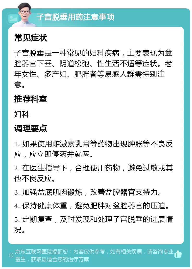 子宫脱垂用药注意事项 常见症状 子宫脱垂是一种常见的妇科疾病，主要表现为盆腔器官下垂、阴道松弛、性生活不适等症状。老年女性、多产妇、肥胖者等易感人群需特别注意。 推荐科室 妇科 调理要点 1. 如果使用雌激素乳膏等药物出现肿胀等不良反应，应立即停药并就医。 2. 在医生指导下，合理使用药物，避免过敏或其他不良反应。 3. 加强盆底肌肉锻炼，改善盆腔器官支持力。 4. 保持健康体重，避免肥胖对盆腔器官的压迫。 5. 定期复查，及时发现和处理子宫脱垂的进展情况。