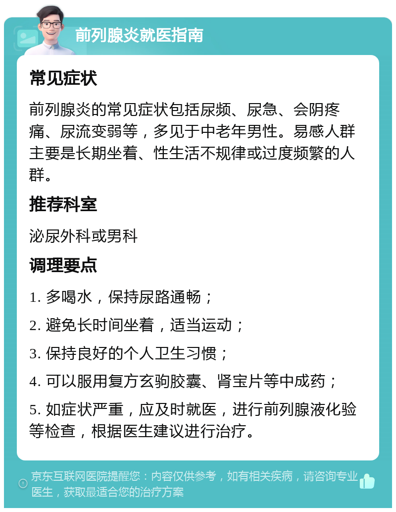 前列腺炎就医指南 常见症状 前列腺炎的常见症状包括尿频、尿急、会阴疼痛、尿流变弱等，多见于中老年男性。易感人群主要是长期坐着、性生活不规律或过度频繁的人群。 推荐科室 泌尿外科或男科 调理要点 1. 多喝水，保持尿路通畅； 2. 避免长时间坐着，适当运动； 3. 保持良好的个人卫生习惯； 4. 可以服用复方玄驹胶囊、肾宝片等中成药； 5. 如症状严重，应及时就医，进行前列腺液化验等检查，根据医生建议进行治疗。