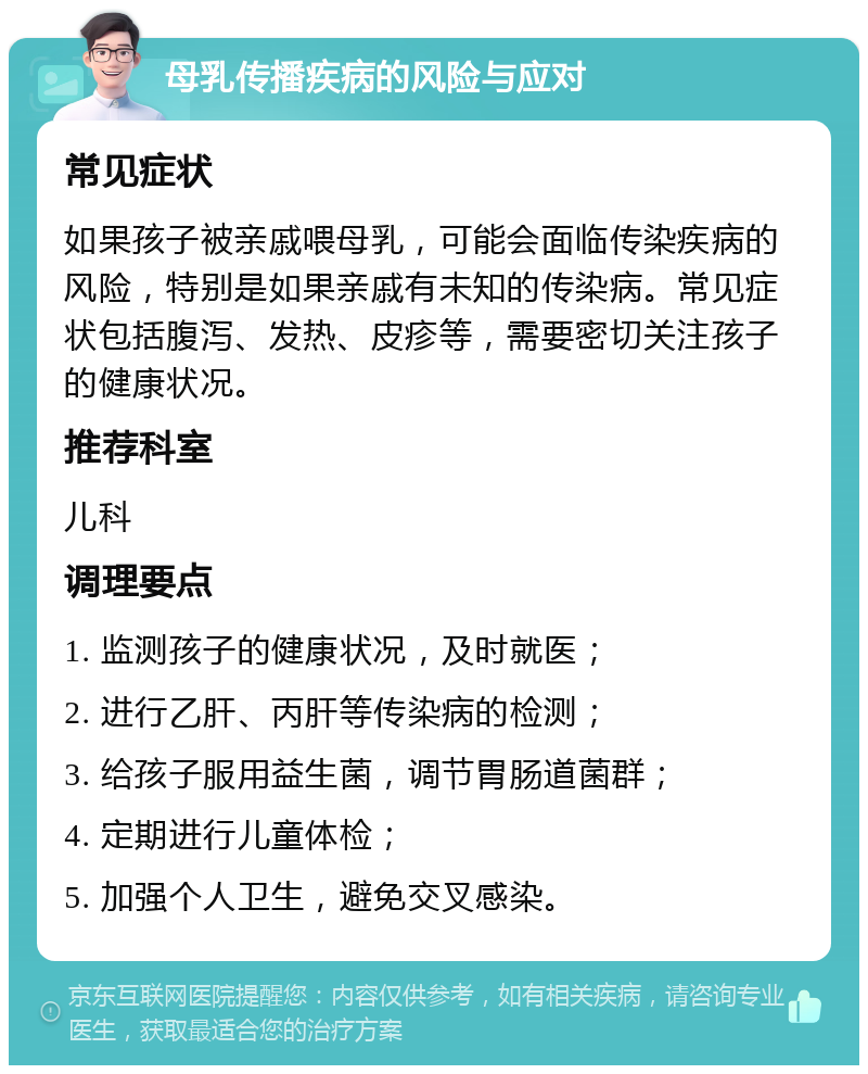 母乳传播疾病的风险与应对 常见症状 如果孩子被亲戚喂母乳，可能会面临传染疾病的风险，特别是如果亲戚有未知的传染病。常见症状包括腹泻、发热、皮疹等，需要密切关注孩子的健康状况。 推荐科室 儿科 调理要点 1. 监测孩子的健康状况，及时就医； 2. 进行乙肝、丙肝等传染病的检测； 3. 给孩子服用益生菌，调节胃肠道菌群； 4. 定期进行儿童体检； 5. 加强个人卫生，避免交叉感染。