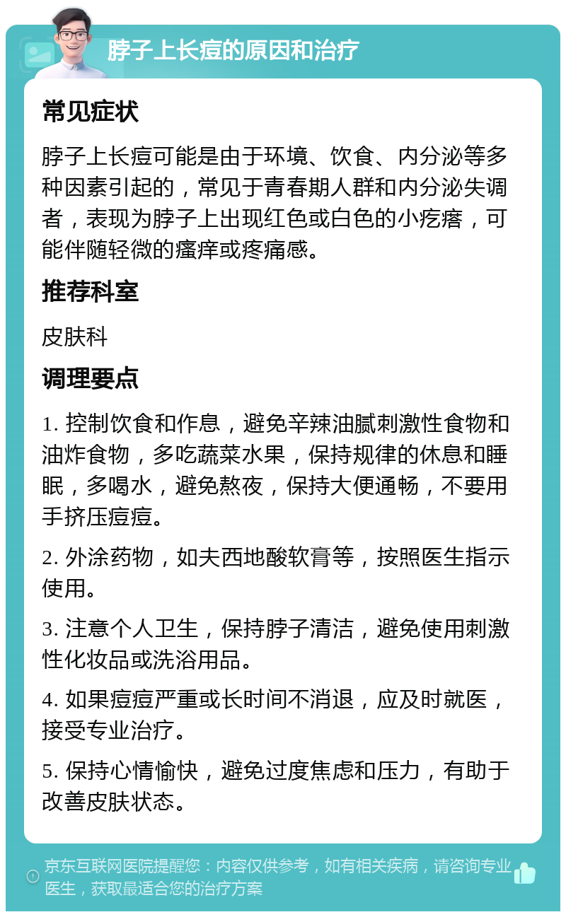 脖子上长痘的原因和治疗 常见症状 脖子上长痘可能是由于环境、饮食、内分泌等多种因素引起的，常见于青春期人群和内分泌失调者，表现为脖子上出现红色或白色的小疙瘩，可能伴随轻微的瘙痒或疼痛感。 推荐科室 皮肤科 调理要点 1. 控制饮食和作息，避免辛辣油腻刺激性食物和油炸食物，多吃蔬菜水果，保持规律的休息和睡眠，多喝水，避免熬夜，保持大便通畅，不要用手挤压痘痘。 2. 外涂药物，如夫西地酸软膏等，按照医生指示使用。 3. 注意个人卫生，保持脖子清洁，避免使用刺激性化妆品或洗浴用品。 4. 如果痘痘严重或长时间不消退，应及时就医，接受专业治疗。 5. 保持心情愉快，避免过度焦虑和压力，有助于改善皮肤状态。