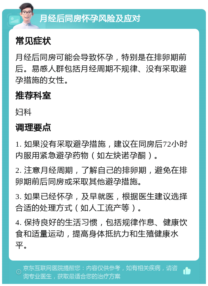 月经后同房怀孕风险及应对 常见症状 月经后同房可能会导致怀孕，特别是在排卵期前后。易感人群包括月经周期不规律、没有采取避孕措施的女性。 推荐科室 妇科 调理要点 1. 如果没有采取避孕措施，建议在同房后72小时内服用紧急避孕药物（如左炔诺孕酮）。 2. 注意月经周期，了解自己的排卵期，避免在排卵期前后同房或采取其他避孕措施。 3. 如果已经怀孕，及早就医，根据医生建议选择合适的处理方式（如人工流产等）。 4. 保持良好的生活习惯，包括规律作息、健康饮食和适量运动，提高身体抵抗力和生殖健康水平。