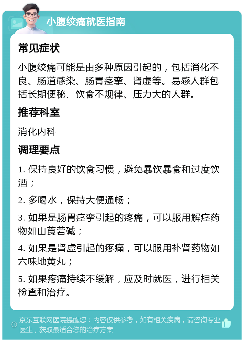 小腹绞痛就医指南 常见症状 小腹绞痛可能是由多种原因引起的，包括消化不良、肠道感染、肠胃痉挛、肾虚等。易感人群包括长期便秘、饮食不规律、压力大的人群。 推荐科室 消化内科 调理要点 1. 保持良好的饮食习惯，避免暴饮暴食和过度饮酒； 2. 多喝水，保持大便通畅； 3. 如果是肠胃痉挛引起的疼痛，可以服用解痉药物如山莨菪碱； 4. 如果是肾虚引起的疼痛，可以服用补肾药物如六味地黄丸； 5. 如果疼痛持续不缓解，应及时就医，进行相关检查和治疗。