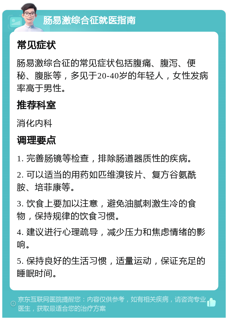 肠易激综合征就医指南 常见症状 肠易激综合征的常见症状包括腹痛、腹泻、便秘、腹胀等，多见于20-40岁的年轻人，女性发病率高于男性。 推荐科室 消化内科 调理要点 1. 完善肠镜等检查，排除肠道器质性的疾病。 2. 可以适当的用药如匹维溴铵片、复方谷氨酰胺、培菲康等。 3. 饮食上要加以注意，避免油腻刺激生冷的食物，保持规律的饮食习惯。 4. 建议进行心理疏导，减少压力和焦虑情绪的影响。 5. 保持良好的生活习惯，适量运动，保证充足的睡眠时间。