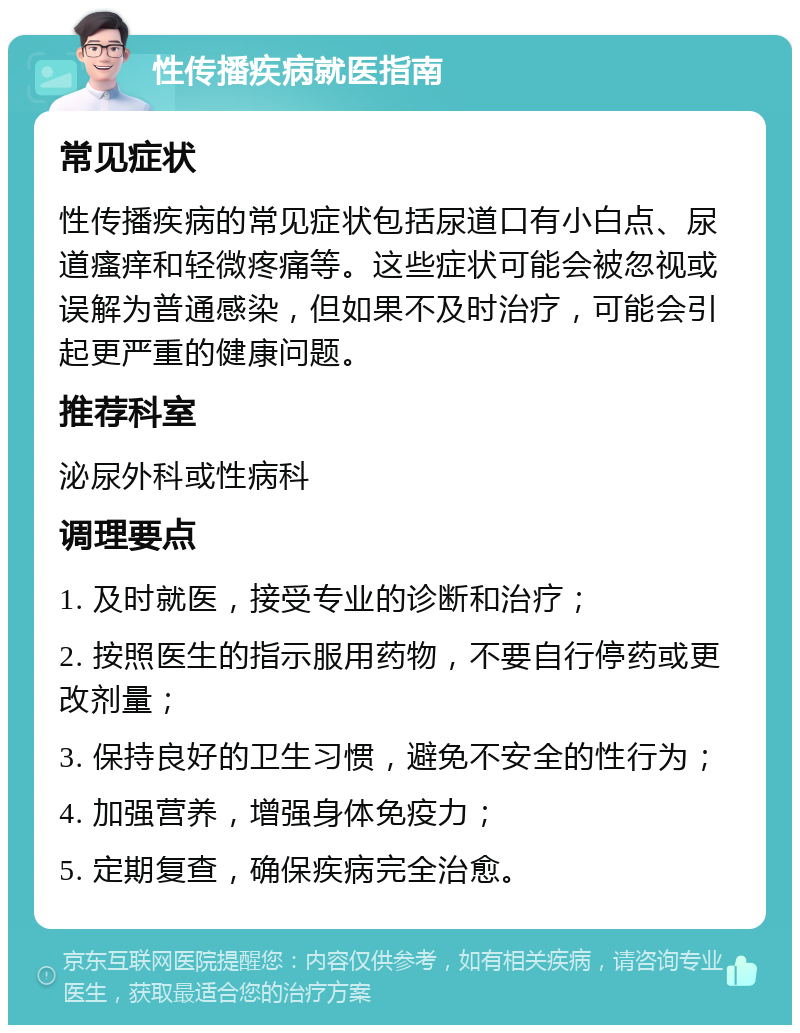 性传播疾病就医指南 常见症状 性传播疾病的常见症状包括尿道口有小白点、尿道瘙痒和轻微疼痛等。这些症状可能会被忽视或误解为普通感染，但如果不及时治疗，可能会引起更严重的健康问题。 推荐科室 泌尿外科或性病科 调理要点 1. 及时就医，接受专业的诊断和治疗； 2. 按照医生的指示服用药物，不要自行停药或更改剂量； 3. 保持良好的卫生习惯，避免不安全的性行为； 4. 加强营养，增强身体免疫力； 5. 定期复查，确保疾病完全治愈。