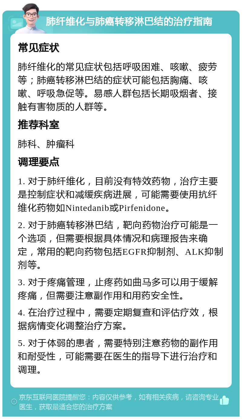 肺纤维化与肺癌转移淋巴结的治疗指南 常见症状 肺纤维化的常见症状包括呼吸困难、咳嗽、疲劳等；肺癌转移淋巴结的症状可能包括胸痛、咳嗽、呼吸急促等。易感人群包括长期吸烟者、接触有害物质的人群等。 推荐科室 肺科、肿瘤科 调理要点 1. 对于肺纤维化，目前没有特效药物，治疗主要是控制症状和减缓疾病进展，可能需要使用抗纤维化药物如Nintedanib或Pirfenidone。 2. 对于肺癌转移淋巴结，靶向药物治疗可能是一个选项，但需要根据具体情况和病理报告来确定，常用的靶向药物包括EGFR抑制剂、ALK抑制剂等。 3. 对于疼痛管理，止疼药如曲马多可以用于缓解疼痛，但需要注意副作用和用药安全性。 4. 在治疗过程中，需要定期复查和评估疗效，根据病情变化调整治疗方案。 5. 对于体弱的患者，需要特别注意药物的副作用和耐受性，可能需要在医生的指导下进行治疗和调理。