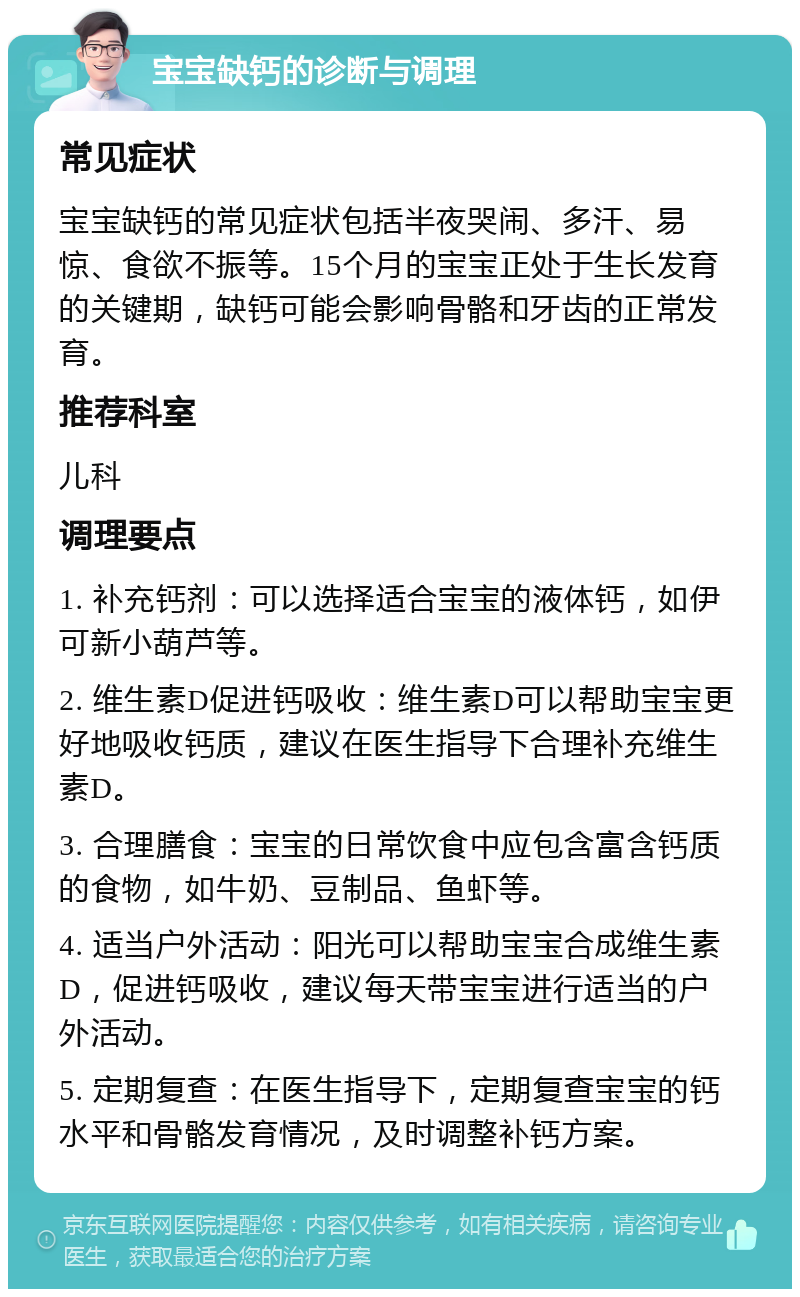 宝宝缺钙的诊断与调理 常见症状 宝宝缺钙的常见症状包括半夜哭闹、多汗、易惊、食欲不振等。15个月的宝宝正处于生长发育的关键期，缺钙可能会影响骨骼和牙齿的正常发育。 推荐科室 儿科 调理要点 1. 补充钙剂：可以选择适合宝宝的液体钙，如伊可新小葫芦等。 2. 维生素D促进钙吸收：维生素D可以帮助宝宝更好地吸收钙质，建议在医生指导下合理补充维生素D。 3. 合理膳食：宝宝的日常饮食中应包含富含钙质的食物，如牛奶、豆制品、鱼虾等。 4. 适当户外活动：阳光可以帮助宝宝合成维生素D，促进钙吸收，建议每天带宝宝进行适当的户外活动。 5. 定期复查：在医生指导下，定期复查宝宝的钙水平和骨骼发育情况，及时调整补钙方案。