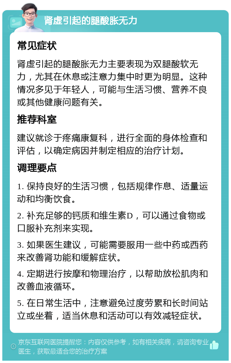 肾虚引起的腿酸胀无力 常见症状 肾虚引起的腿酸胀无力主要表现为双腿酸软无力，尤其在休息或注意力集中时更为明显。这种情况多见于年轻人，可能与生活习惯、营养不良或其他健康问题有关。 推荐科室 建议就诊于疼痛康复科，进行全面的身体检查和评估，以确定病因并制定相应的治疗计划。 调理要点 1. 保持良好的生活习惯，包括规律作息、适量运动和均衡饮食。 2. 补充足够的钙质和维生素D，可以通过食物或口服补充剂来实现。 3. 如果医生建议，可能需要服用一些中药或西药来改善肾功能和缓解症状。 4. 定期进行按摩和物理治疗，以帮助放松肌肉和改善血液循环。 5. 在日常生活中，注意避免过度劳累和长时间站立或坐着，适当休息和活动可以有效减轻症状。