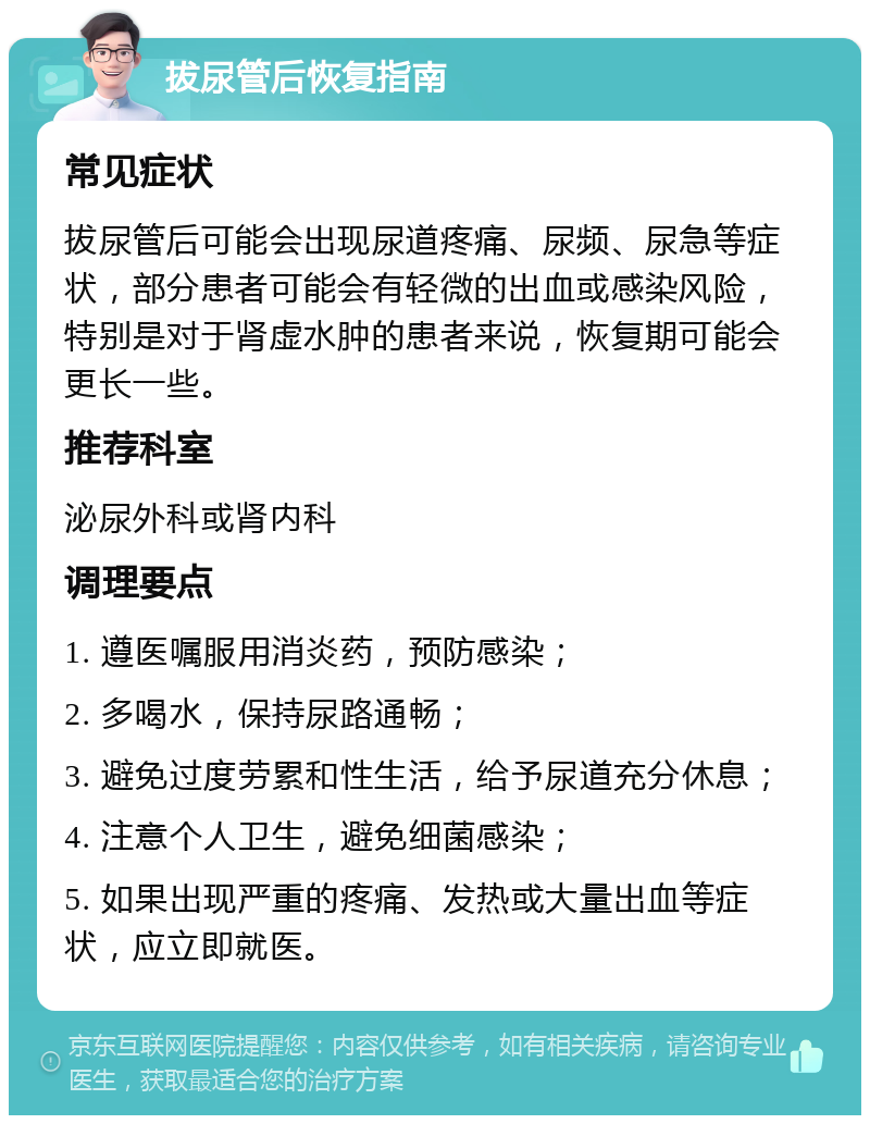 拔尿管后恢复指南 常见症状 拔尿管后可能会出现尿道疼痛、尿频、尿急等症状，部分患者可能会有轻微的出血或感染风险，特别是对于肾虚水肿的患者来说，恢复期可能会更长一些。 推荐科室 泌尿外科或肾内科 调理要点 1. 遵医嘱服用消炎药，预防感染； 2. 多喝水，保持尿路通畅； 3. 避免过度劳累和性生活，给予尿道充分休息； 4. 注意个人卫生，避免细菌感染； 5. 如果出现严重的疼痛、发热或大量出血等症状，应立即就医。