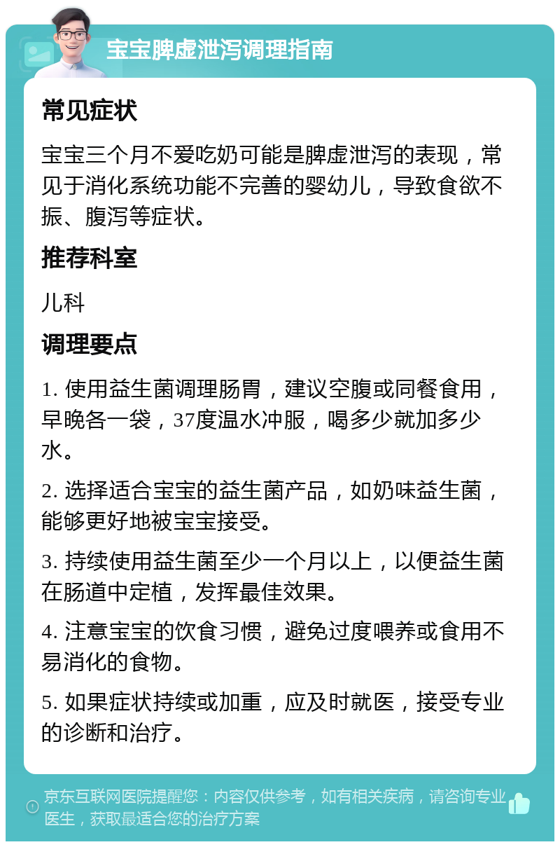 宝宝脾虚泄泻调理指南 常见症状 宝宝三个月不爱吃奶可能是脾虚泄泻的表现，常见于消化系统功能不完善的婴幼儿，导致食欲不振、腹泻等症状。 推荐科室 儿科 调理要点 1. 使用益生菌调理肠胃，建议空腹或同餐食用，早晚各一袋，37度温水冲服，喝多少就加多少水。 2. 选择适合宝宝的益生菌产品，如奶味益生菌，能够更好地被宝宝接受。 3. 持续使用益生菌至少一个月以上，以便益生菌在肠道中定植，发挥最佳效果。 4. 注意宝宝的饮食习惯，避免过度喂养或食用不易消化的食物。 5. 如果症状持续或加重，应及时就医，接受专业的诊断和治疗。