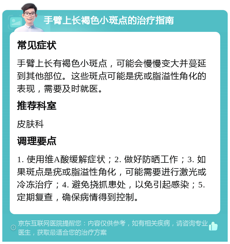 手臂上长褐色小斑点的治疗指南 常见症状 手臂上长有褐色小斑点，可能会慢慢变大并蔓延到其他部位。这些斑点可能是疣或脂溢性角化的表现，需要及时就医。 推荐科室 皮肤科 调理要点 1. 使用维A酸缓解症状；2. 做好防晒工作；3. 如果斑点是疣或脂溢性角化，可能需要进行激光或冷冻治疗；4. 避免挠抓患处，以免引起感染；5. 定期复查，确保病情得到控制。