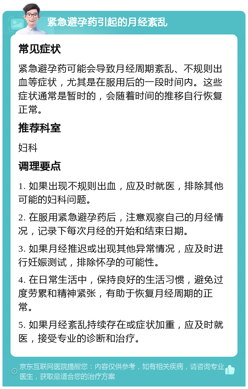 紧急避孕药引起的月经紊乱 常见症状 紧急避孕药可能会导致月经周期紊乱、不规则出血等症状，尤其是在服用后的一段时间内。这些症状通常是暂时的，会随着时间的推移自行恢复正常。 推荐科室 妇科 调理要点 1. 如果出现不规则出血，应及时就医，排除其他可能的妇科问题。 2. 在服用紧急避孕药后，注意观察自己的月经情况，记录下每次月经的开始和结束日期。 3. 如果月经推迟或出现其他异常情况，应及时进行妊娠测试，排除怀孕的可能性。 4. 在日常生活中，保持良好的生活习惯，避免过度劳累和精神紧张，有助于恢复月经周期的正常。 5. 如果月经紊乱持续存在或症状加重，应及时就医，接受专业的诊断和治疗。