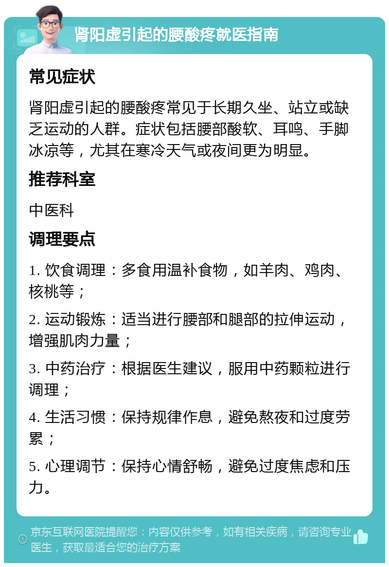 肾阳虚引起的腰酸疼就医指南 常见症状 肾阳虚引起的腰酸疼常见于长期久坐、站立或缺乏运动的人群。症状包括腰部酸软、耳鸣、手脚冰凉等，尤其在寒冷天气或夜间更为明显。 推荐科室 中医科 调理要点 1. 饮食调理：多食用温补食物，如羊肉、鸡肉、核桃等； 2. 运动锻炼：适当进行腰部和腿部的拉伸运动，增强肌肉力量； 3. 中药治疗：根据医生建议，服用中药颗粒进行调理； 4. 生活习惯：保持规律作息，避免熬夜和过度劳累； 5. 心理调节：保持心情舒畅，避免过度焦虑和压力。