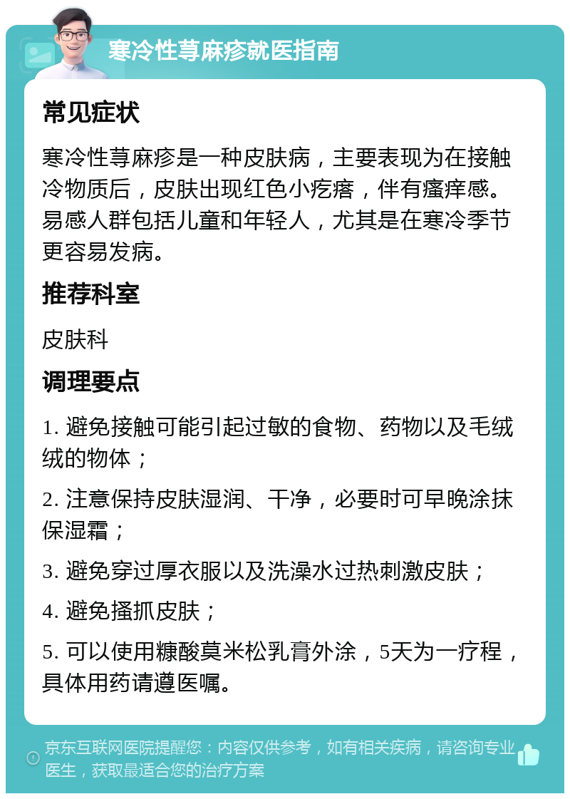 寒冷性荨麻疹就医指南 常见症状 寒冷性荨麻疹是一种皮肤病，主要表现为在接触冷物质后，皮肤出现红色小疙瘩，伴有瘙痒感。易感人群包括儿童和年轻人，尤其是在寒冷季节更容易发病。 推荐科室 皮肤科 调理要点 1. 避免接触可能引起过敏的食物、药物以及毛绒绒的物体； 2. 注意保持皮肤湿润、干净，必要时可早晚涂抹保湿霜； 3. 避免穿过厚衣服以及洗澡水过热刺激皮肤； 4. 避免搔抓皮肤； 5. 可以使用糠酸莫米松乳膏外涂，5天为一疗程，具体用药请遵医嘱。