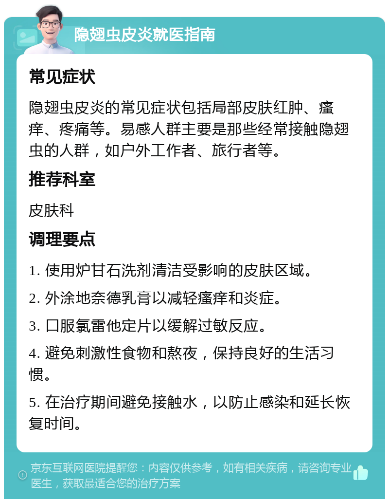 隐翅虫皮炎就医指南 常见症状 隐翅虫皮炎的常见症状包括局部皮肤红肿、瘙痒、疼痛等。易感人群主要是那些经常接触隐翅虫的人群，如户外工作者、旅行者等。 推荐科室 皮肤科 调理要点 1. 使用炉甘石洗剂清洁受影响的皮肤区域。 2. 外涂地奈德乳膏以减轻瘙痒和炎症。 3. 口服氯雷他定片以缓解过敏反应。 4. 避免刺激性食物和熬夜，保持良好的生活习惯。 5. 在治疗期间避免接触水，以防止感染和延长恢复时间。