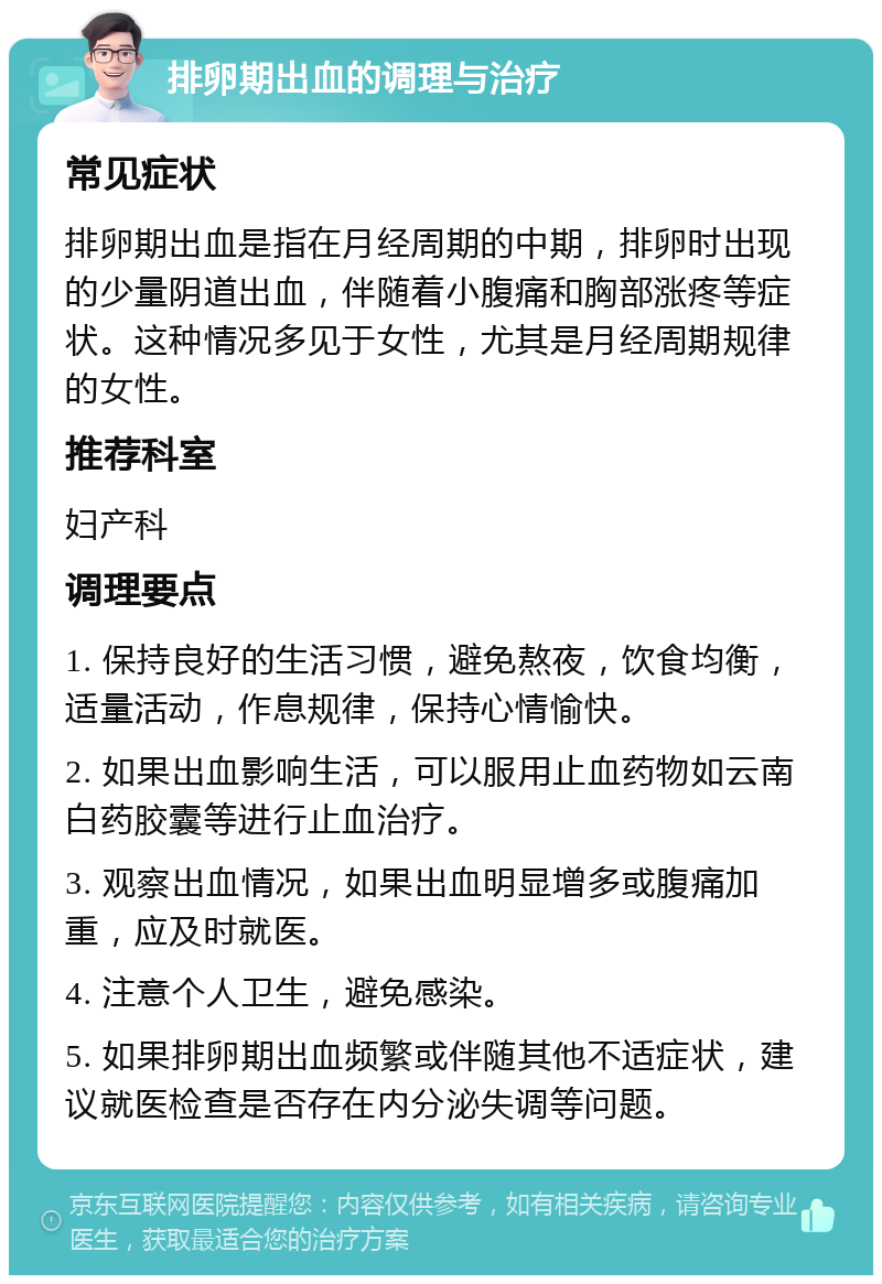 排卵期出血的调理与治疗 常见症状 排卵期出血是指在月经周期的中期，排卵时出现的少量阴道出血，伴随着小腹痛和胸部涨疼等症状。这种情况多见于女性，尤其是月经周期规律的女性。 推荐科室 妇产科 调理要点 1. 保持良好的生活习惯，避免熬夜，饮食均衡，适量活动，作息规律，保持心情愉快。 2. 如果出血影响生活，可以服用止血药物如云南白药胶囊等进行止血治疗。 3. 观察出血情况，如果出血明显增多或腹痛加重，应及时就医。 4. 注意个人卫生，避免感染。 5. 如果排卵期出血频繁或伴随其他不适症状，建议就医检查是否存在内分泌失调等问题。