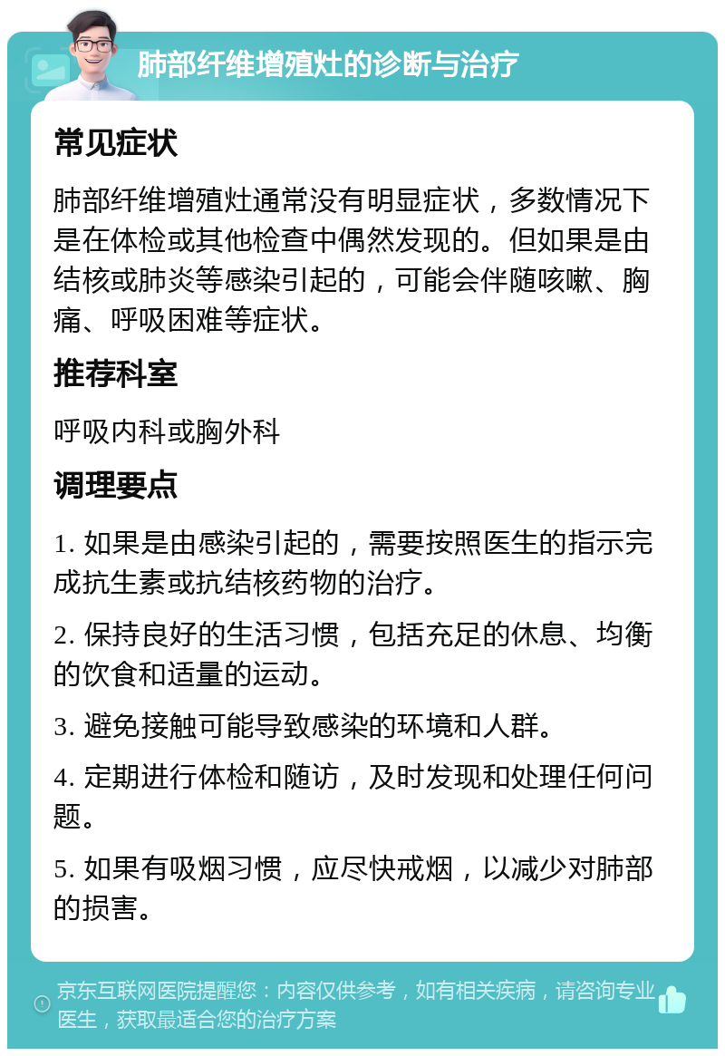 肺部纤维增殖灶的诊断与治疗 常见症状 肺部纤维增殖灶通常没有明显症状，多数情况下是在体检或其他检查中偶然发现的。但如果是由结核或肺炎等感染引起的，可能会伴随咳嗽、胸痛、呼吸困难等症状。 推荐科室 呼吸内科或胸外科 调理要点 1. 如果是由感染引起的，需要按照医生的指示完成抗生素或抗结核药物的治疗。 2. 保持良好的生活习惯，包括充足的休息、均衡的饮食和适量的运动。 3. 避免接触可能导致感染的环境和人群。 4. 定期进行体检和随访，及时发现和处理任何问题。 5. 如果有吸烟习惯，应尽快戒烟，以减少对肺部的损害。