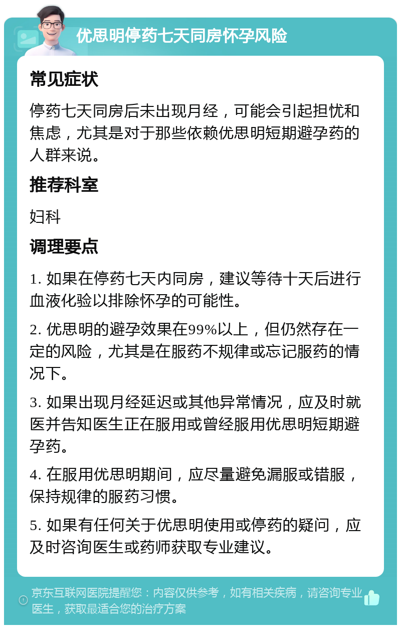 优思明停药七天同房怀孕风险 常见症状 停药七天同房后未出现月经，可能会引起担忧和焦虑，尤其是对于那些依赖优思明短期避孕药的人群来说。 推荐科室 妇科 调理要点 1. 如果在停药七天内同房，建议等待十天后进行血液化验以排除怀孕的可能性。 2. 优思明的避孕效果在99%以上，但仍然存在一定的风险，尤其是在服药不规律或忘记服药的情况下。 3. 如果出现月经延迟或其他异常情况，应及时就医并告知医生正在服用或曾经服用优思明短期避孕药。 4. 在服用优思明期间，应尽量避免漏服或错服，保持规律的服药习惯。 5. 如果有任何关于优思明使用或停药的疑问，应及时咨询医生或药师获取专业建议。