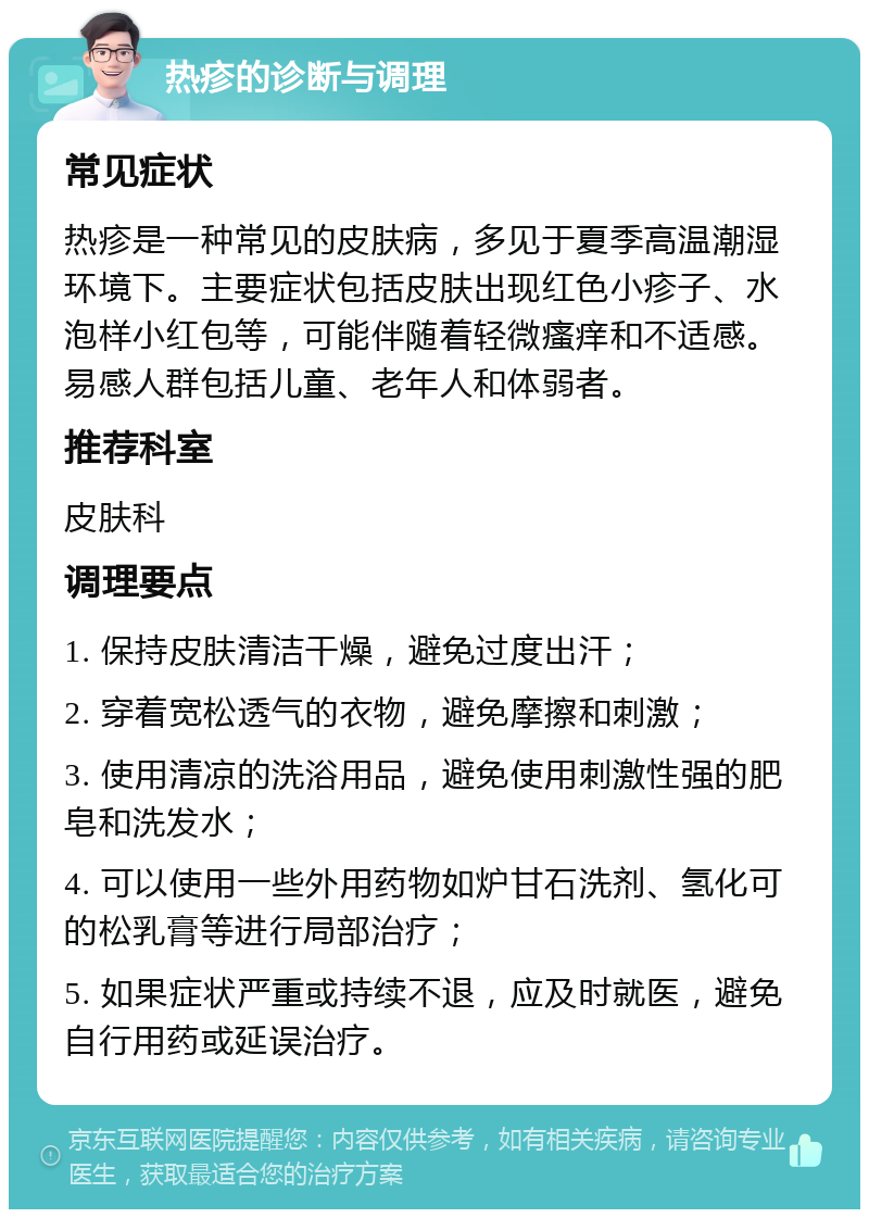 热疹的诊断与调理 常见症状 热疹是一种常见的皮肤病，多见于夏季高温潮湿环境下。主要症状包括皮肤出现红色小疹子、水泡样小红包等，可能伴随着轻微瘙痒和不适感。易感人群包括儿童、老年人和体弱者。 推荐科室 皮肤科 调理要点 1. 保持皮肤清洁干燥，避免过度出汗； 2. 穿着宽松透气的衣物，避免摩擦和刺激； 3. 使用清凉的洗浴用品，避免使用刺激性强的肥皂和洗发水； 4. 可以使用一些外用药物如炉甘石洗剂、氢化可的松乳膏等进行局部治疗； 5. 如果症状严重或持续不退，应及时就医，避免自行用药或延误治疗。